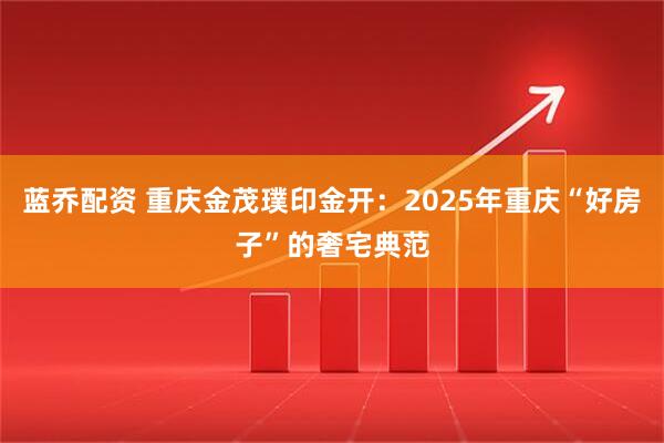 蓝乔配资 重庆金茂璞印金开：2025年重庆“好房子”的奢宅典范