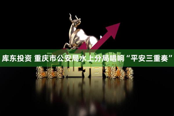 库东投资 重庆市公安局水上分局唱响“平安三重奏”