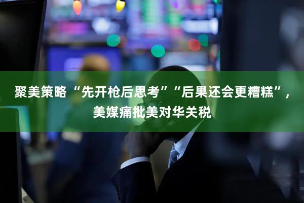 聚美策略 “先开枪后思考”“后果还会更糟糕”，美媒痛批美对华关税