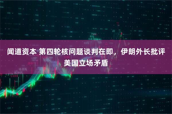 闻道资本 第四轮核问题谈判在即，伊朗外长批评美国立场矛盾