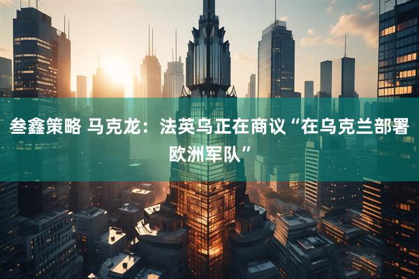 叁鑫策略 马克龙：法英乌正在商议“在乌克兰部署欧洲军队”