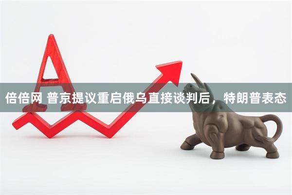 倍倍网 普京提议重启俄乌直接谈判后，特朗普表态