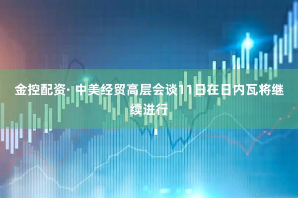 金控配资· 中美经贸高层会谈11日在日内瓦将继续进行