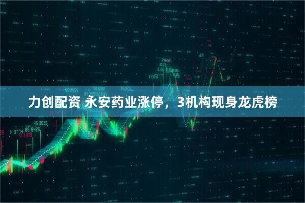 力创配资 永安药业涨停，3机构现身龙虎榜
