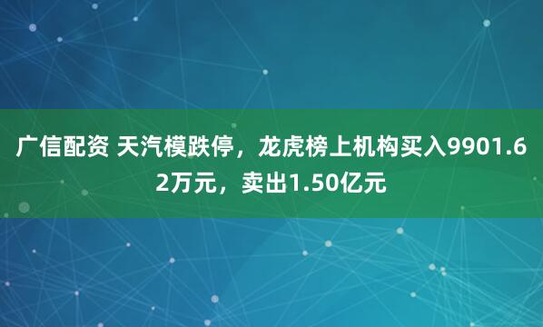 广信配资 天汽模跌停，龙虎榜上机构买入9901.62万元，卖出1.50亿元