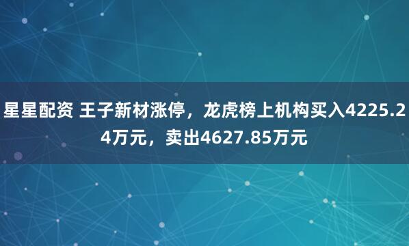 星星配资 王子新材涨停，龙虎榜上机构买入4225.24万元，卖出4627.85万元