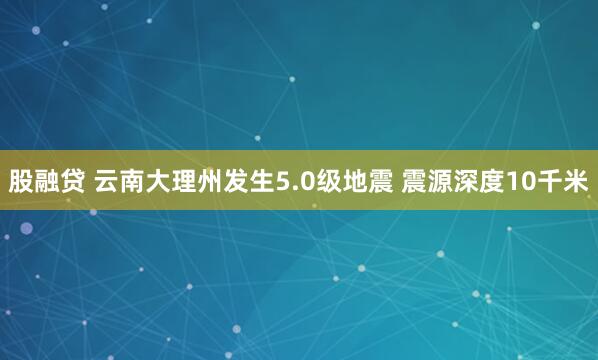 股融贷 云南大理州发生5.0级地震 震源深度10千米