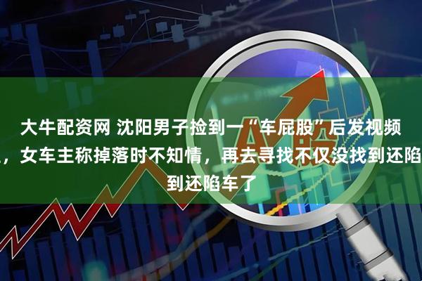 大牛配资网 沈阳男子捡到一“车屁股”后发视频寻主，女车主称掉落时不知情，再去寻找不仅没找到还陷车了