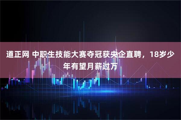 道正网 中职生技能大赛夺冠获央企直聘，18岁少年有望月薪过万