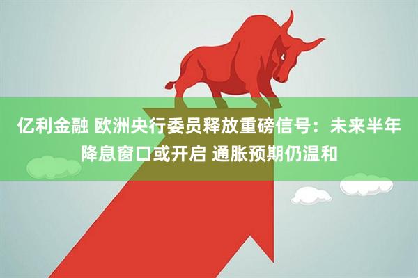 亿利金融 欧洲央行委员释放重磅信号：未来半年降息窗口或开启 通胀预期仍温和