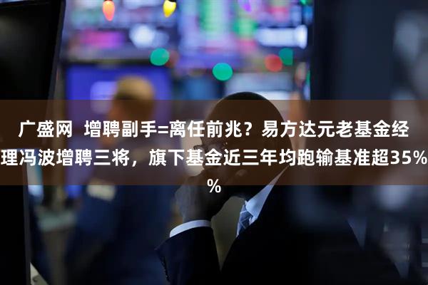 广盛网  增聘副手=离任前兆？易方达元老基金经理冯波增聘三将，旗下基金近三年均跑输基准超35%