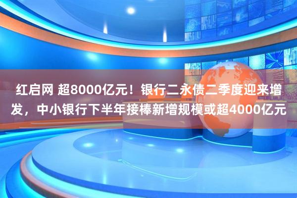 红启网 超8000亿元！银行二永债二季度迎来增发，中小银行下半年接棒新增规模或超4000亿元