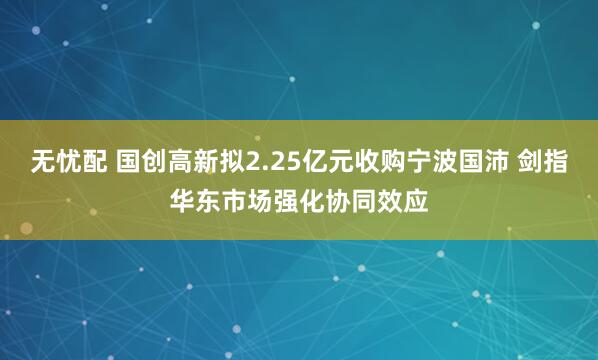 无忧配 国创高新拟2.25亿元收购宁波国沛 剑指华东市场强化协同效应
