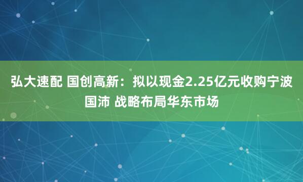 弘大速配 国创高新：拟以现金2.25亿元收购宁波国沛 战略布局华东市场