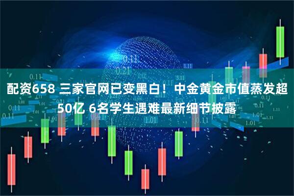 配资658 三家官网已变黑白！中金黄金市值蒸发超50亿 6名学生遇难最新细节披露