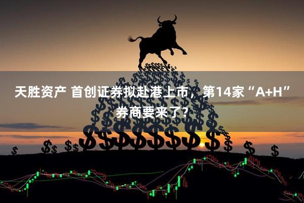 天胜资产 首创证券拟赴港上市，第14家“A+H”券商要来了？