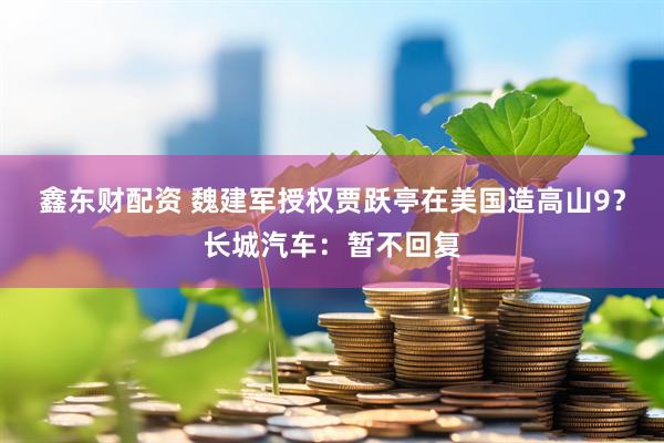 鑫东财配资 魏建军授权贾跃亭在美国造高山9？长城汽车：暂不回复