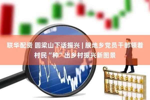 联华配资 圆梁山下话振兴 | 腴地乡党员干部领着村民“种”出乡村振兴新图景