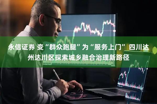 永信证券 变“群众跑腿”为“服务上门” 四川达州达川区探索城乡融合治理新路径