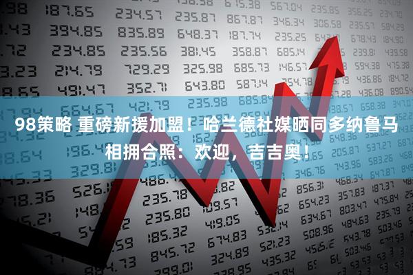 98策略 重磅新援加盟！哈兰德社媒晒同多纳鲁马相拥合照：欢迎，吉吉奥！