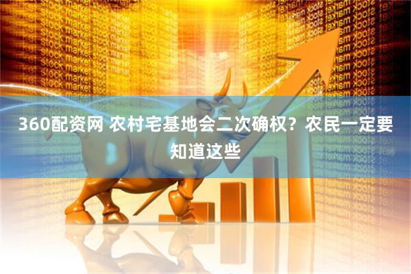 360配资网 农村宅基地会二次确权？农民一定要知道这些