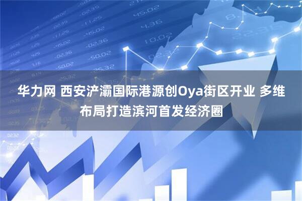 华力网 西安浐灞国际港源创Oya街区开业 多维布局打造滨河首发经济圈