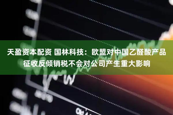 天盈资本配资 国林科技：欧盟对中国乙醛酸产品征收反倾销税不会对公司产生重大影响
