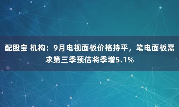 配股宝 机构：9月电视面板价格持平，笔电面板需求第三季预估将季增5.1%