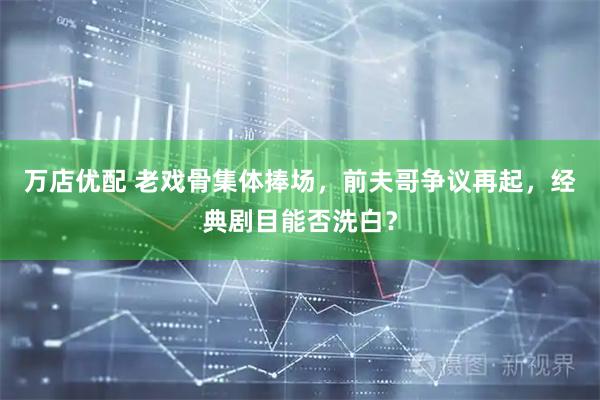 万店优配 老戏骨集体捧场，前夫哥争议再起，经典剧目能否洗白？