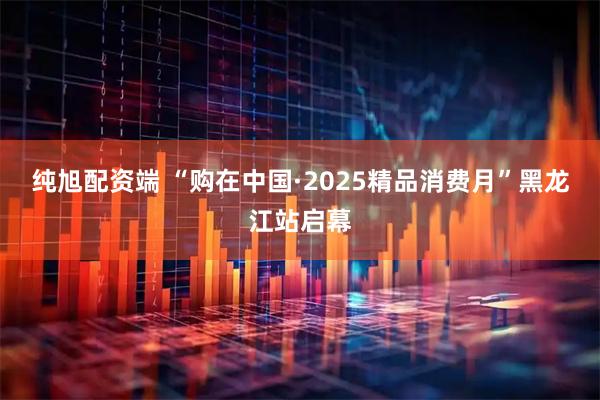 纯旭配资端 “购在中国·2025精品消费月”黑龙江站启幕