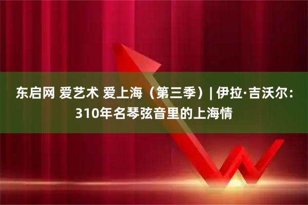 东启网 爱艺术 爱上海（第三季）| 伊拉·吉沃尔：310年名琴弦音里的上海情