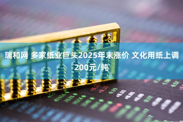 瑞和网 多家纸业巨头2025年末涨价 文化用纸上调200元/吨