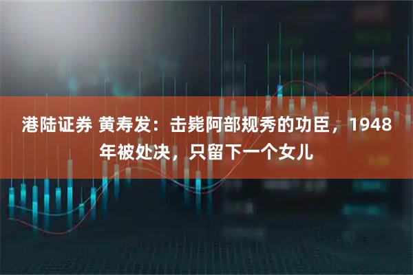 港陆证券 黄寿发：击毙阿部规秀的功臣，1948年被处决，只留下一个女儿