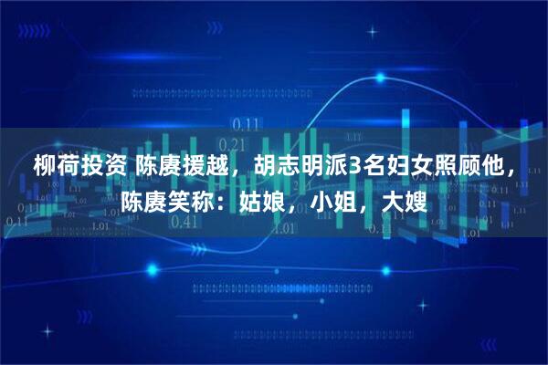 柳荷投资 陈赓援越，胡志明派3名妇女照顾他，陈赓笑称：姑娘，小姐，大嫂