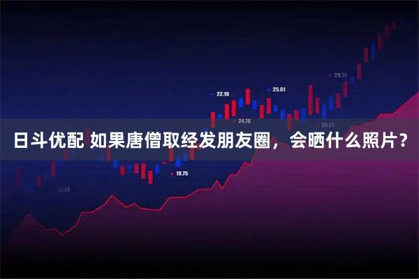 日斗优配 如果唐僧取经发朋友圈，会晒什么照片？