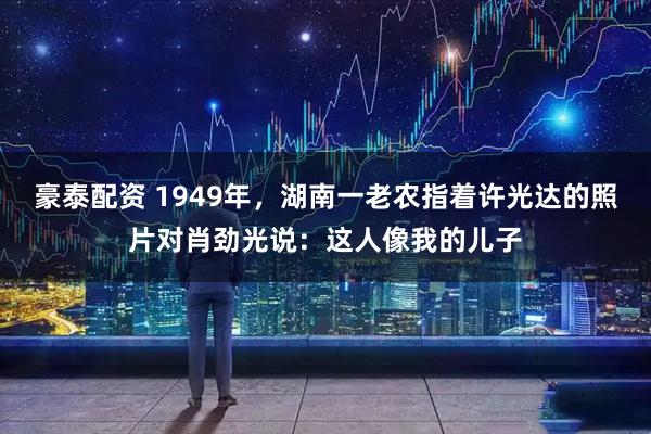 豪泰配资 1949年，湖南一老农指着许光达的照片对肖劲光说：这人像我的儿子