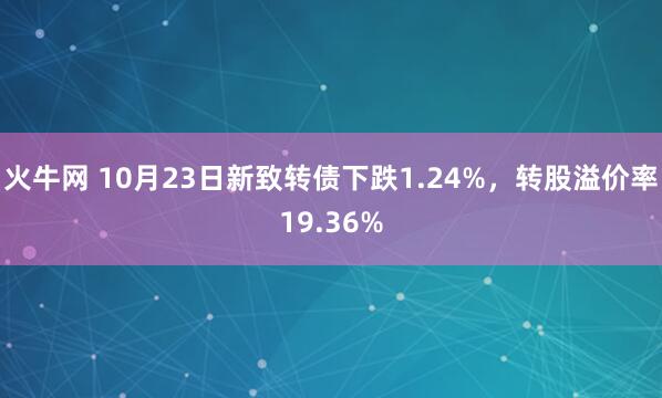火牛网 10月23日新致转债下跌1.24%，转股溢价率19.36%