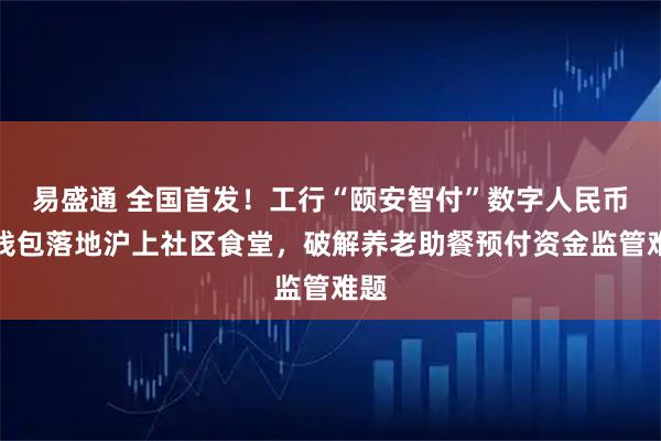 易盛通 全国首发！工行“颐安智付”数字人民币硬钱包落地沪上社区食堂，破解养老助餐预付资金监管难题