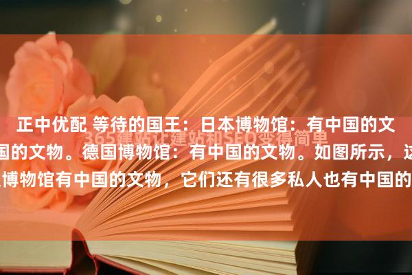正中优配 等待的国王：日本博物馆：有中国的文物。美国博物馆：有中国的文物。德国博物馆：有中国的文物。如图所示，这七个国家不仅博物馆有中国的文物，它们还有很多私人也有中国的文物。这些文物绝大多数都是他们当年...