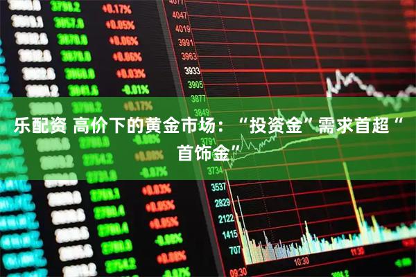 乐配资 高价下的黄金市场：“投资金”需求首超“首饰金”