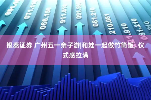 银泰证券 广州五一亲子游|和娃一起做竹筒饭, 仪式感拉满