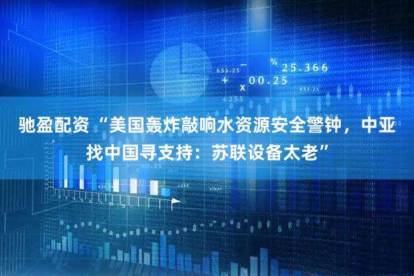 驰盈配资 “美国轰炸敲响水资源安全警钟，中亚找中国寻支持：苏联设备太老”