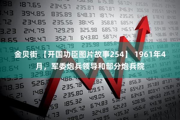 金贝街 【开国功臣图片故事254】 1961年4月，军委炮兵领导和部分炮兵院